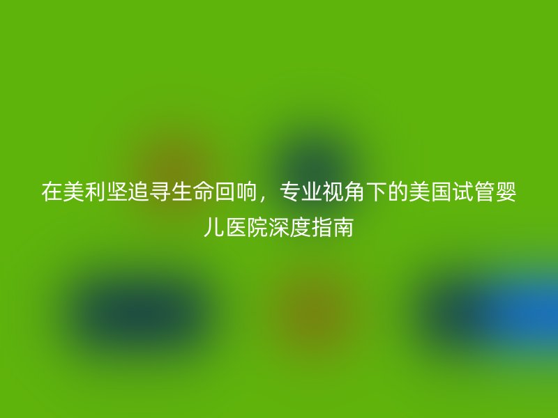 在美利坚追寻生命回响，专业视角下的美国试管婴儿医院深度指南