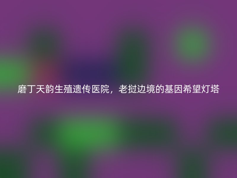 磨丁天韵生殖遗传医院，老挝边境的基因希望灯塔