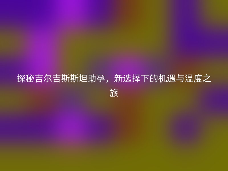 探秘吉尔吉斯斯坦助孕，新选择下的机遇与温度之旅