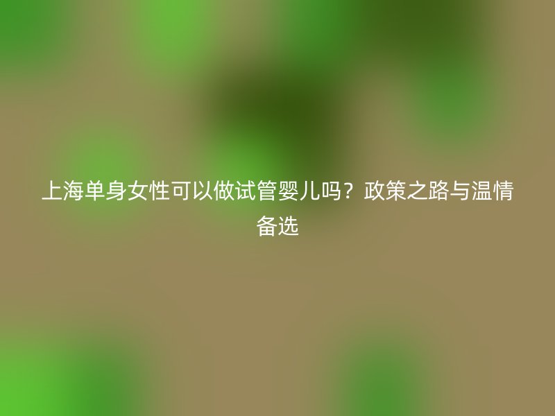 上海单身女性可以做试管婴儿吗？政策之路与温情备选