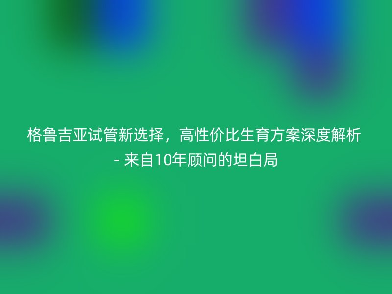 格鲁吉亚试管新选择，高性价比生育方案深度解析 - 来自10年顾问的坦白局