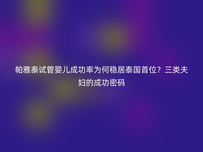 帕雅泰试管婴儿成功率为何稳居泰国首位？三类夫妇的成功密码