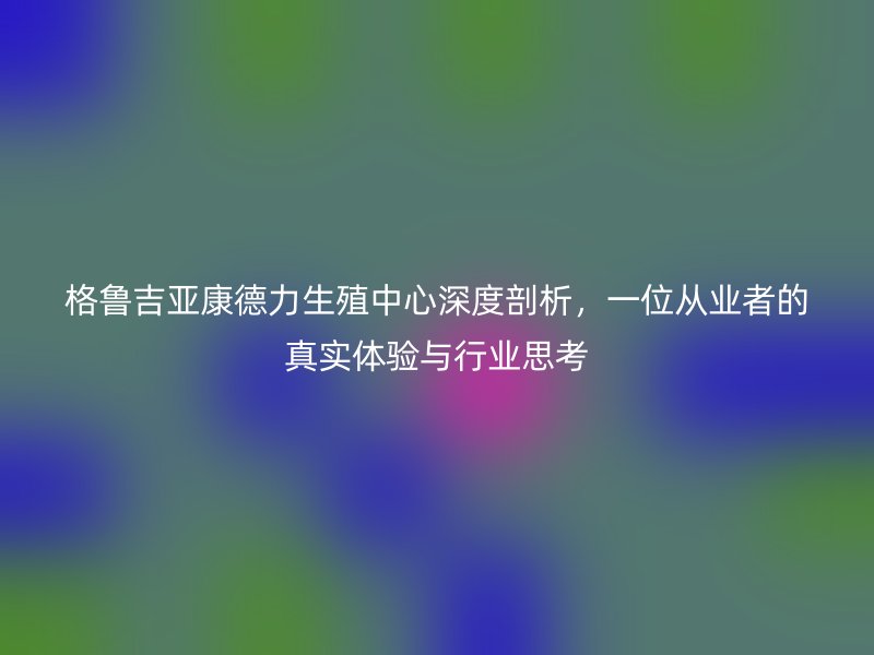 格鲁吉亚康德力生殖中心深度剖析，一位从业者的真实体验与行业思考