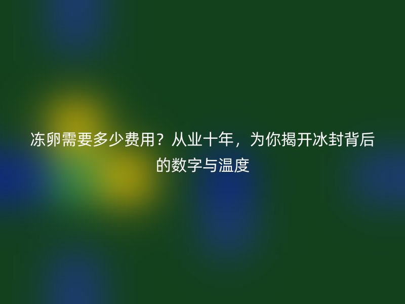 冻卵需要多少费用？从业十年，为你揭开冰封背后的数字与温度