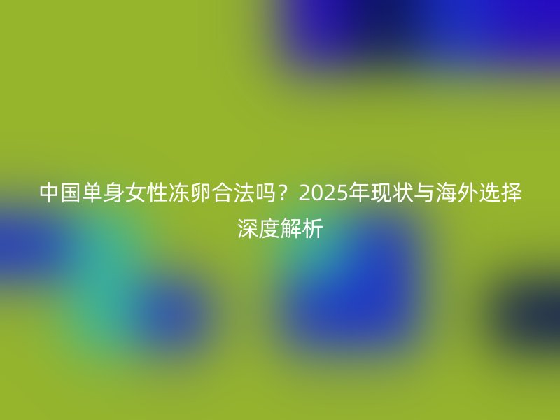 中国单身女性冻卵合法吗？2025年现状与海外选择深度解析