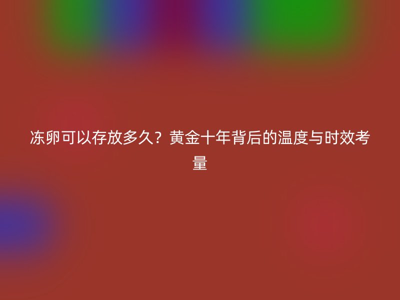 冻卵可以存放多久？黄金十年背后的温度与时效考量
