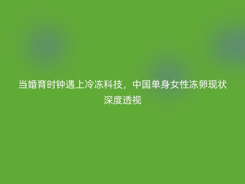 当婚育时钟遇上冷冻科技，中国单身女性冻卵现状深度透视