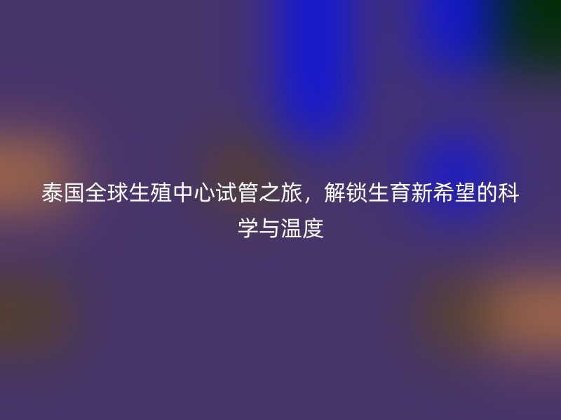 泰国全球生殖中心试管之旅，解锁生育新希望的科学与温度