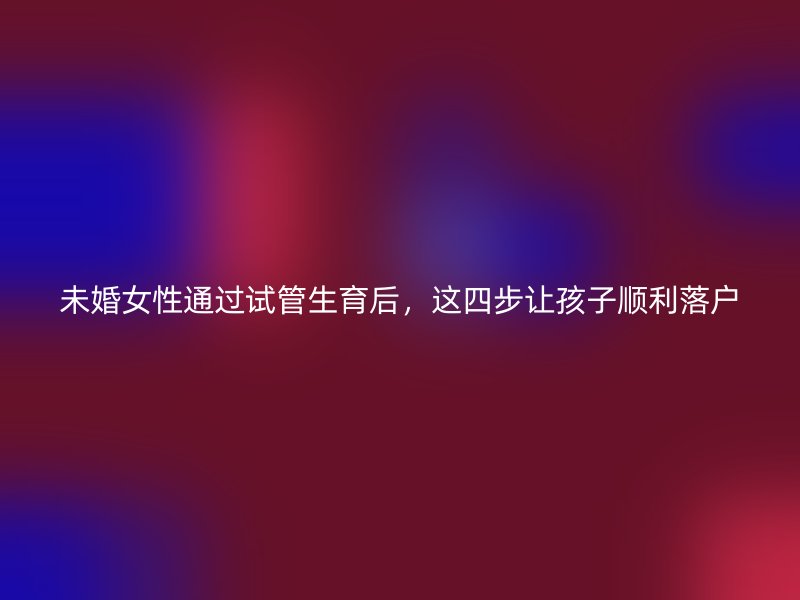 未婚女性通过试管生育后，这四步让孩子顺利落户