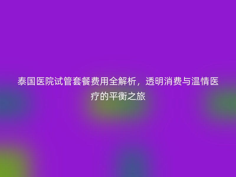 泰国医院试管套餐费用全解析，透明消费与温情医疗的平衡之旅