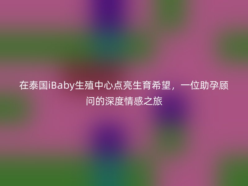 在泰国iBaby生殖中心点亮生育希望，一位助孕顾问的深度情感之旅