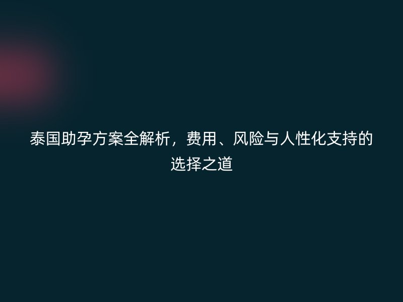 泰国助孕方案全解析，费用、风险与人性化支持的选择之道