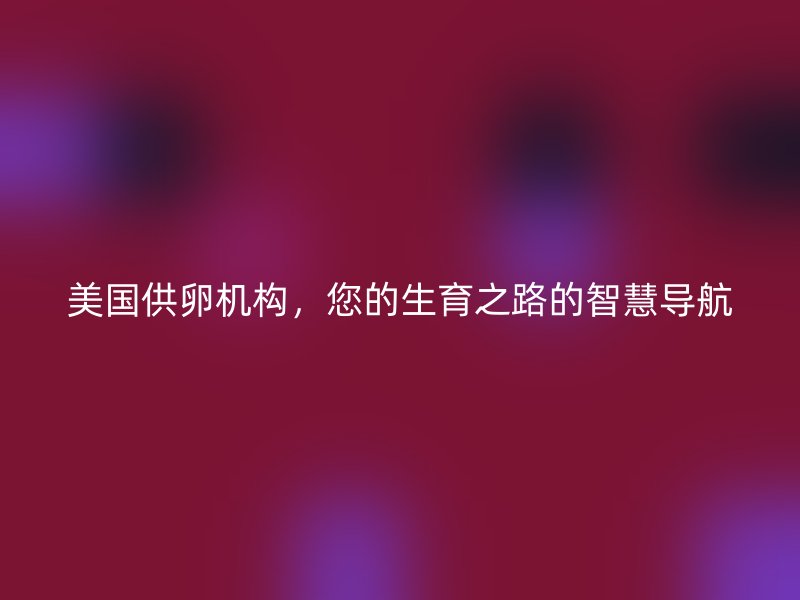 美国供卵机构，您的生育之路的智慧导航