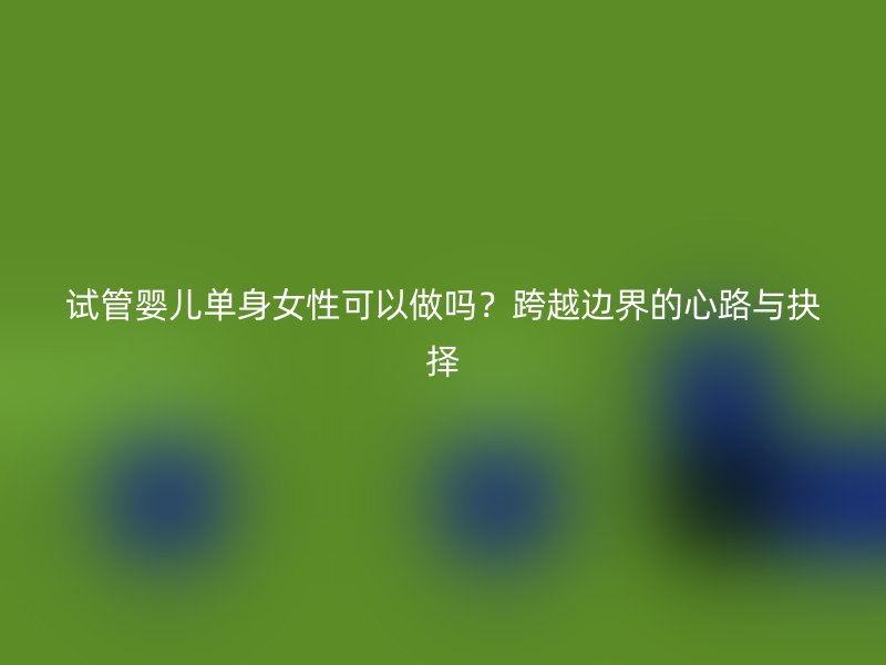 试管婴儿单身女性可以做吗？跨越边界的心路与抉择