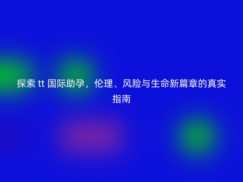 探索 tt 国际助孕，伦理、风险与生命新篇章的真实指南