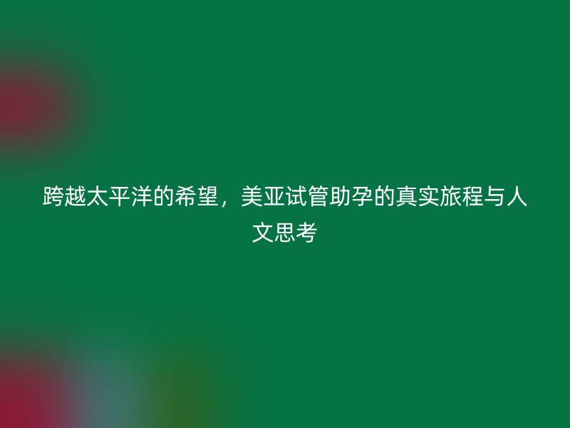 跨越太平洋的希望，美亚试管助孕的真实旅程与人文思考