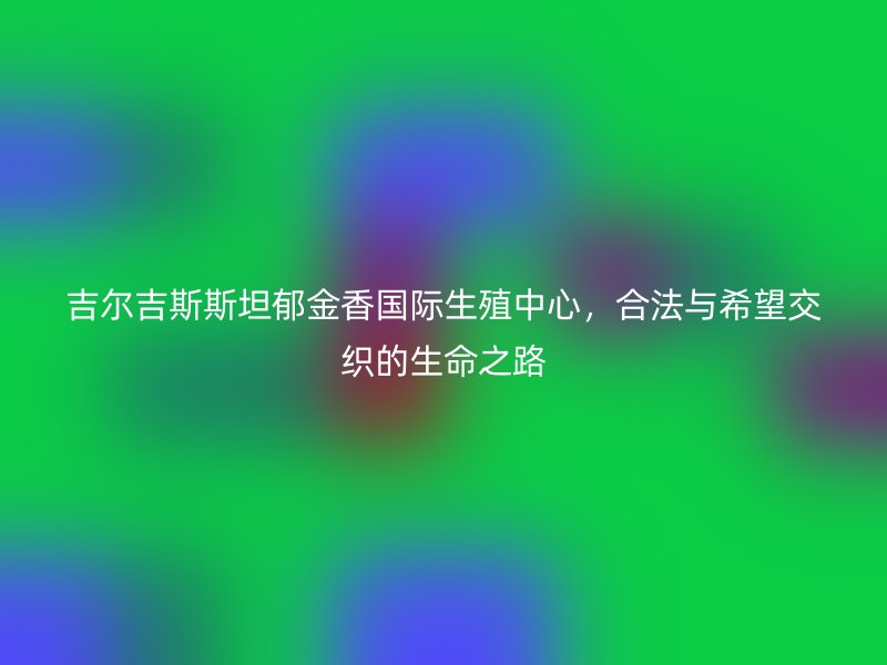 吉爾吉斯斯坦郁金香國際生殖中心，合法與希望交織的生命之路