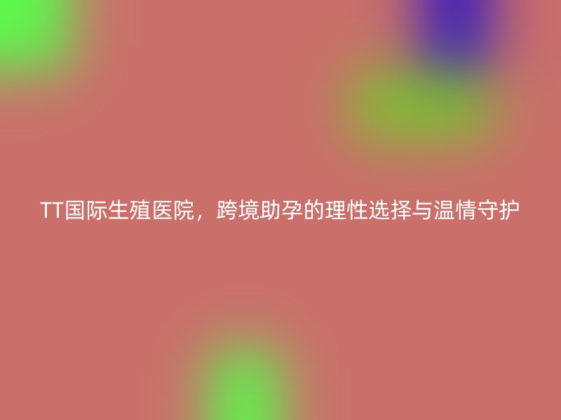 TT国际生殖医院，跨境助孕的理性选择与温情守护