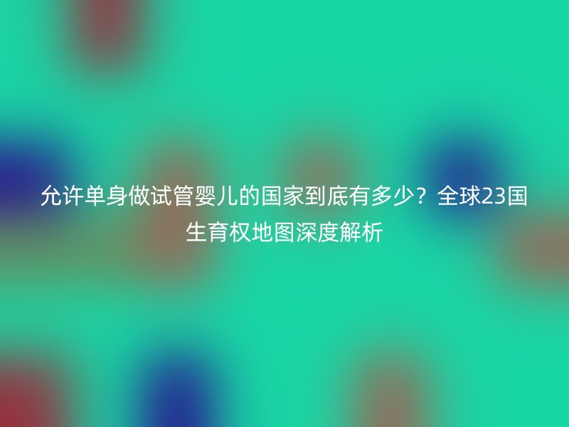 允许单身做试管婴儿的国家到底有多少？全球23国生育权地图深度解析