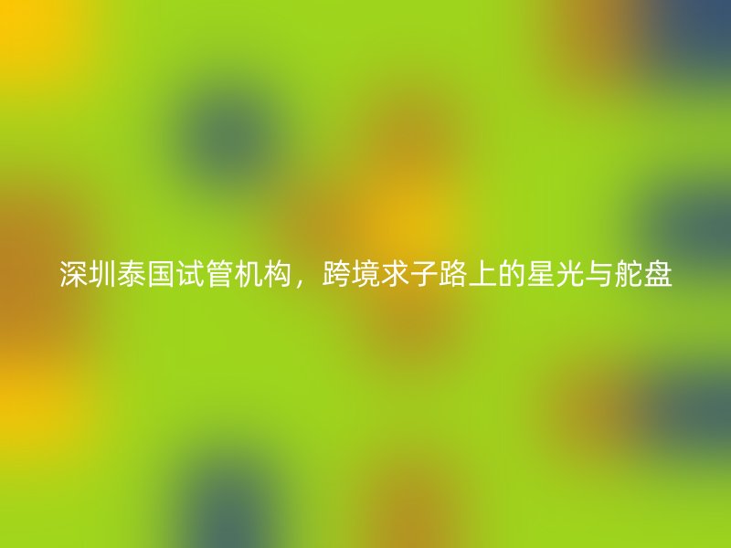 深圳泰国试管机构，跨境求子路上的星光与舵盘