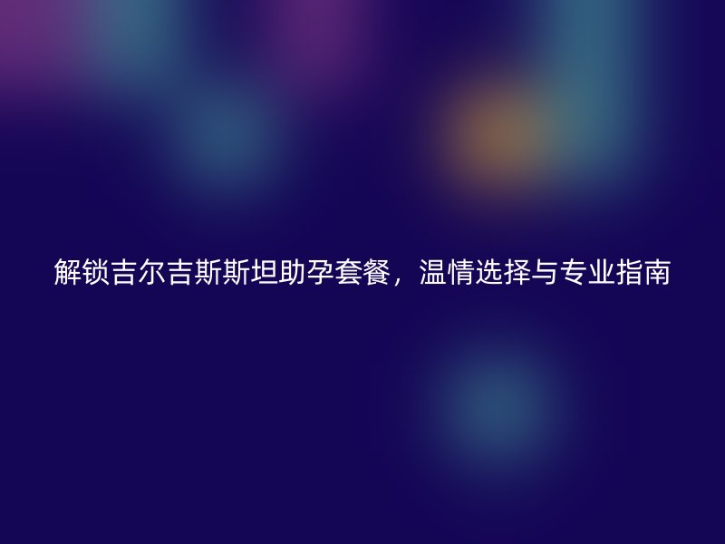 解锁吉尔吉斯斯坦助孕套餐，温情选择与专业指南