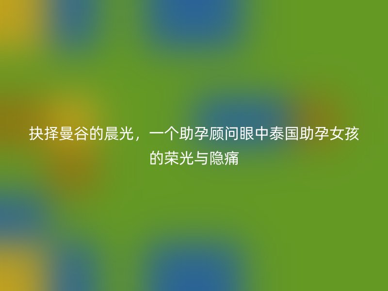 抉择曼谷的晨光，一个助孕顾问眼中泰国助孕女孩的荣光与隐痛