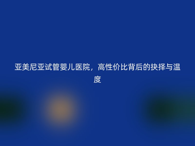 亚美尼亚试管婴儿医院，高性价比背后的抉择与温度