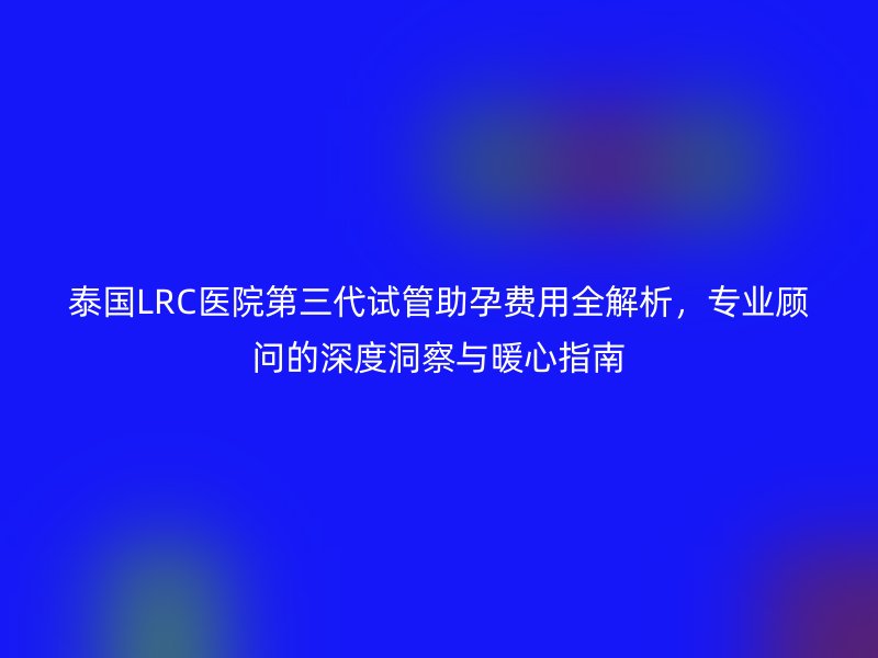 泰國LRC醫院第三代試管助孕費用全解析，專業顧問的深度洞察與暖心指南