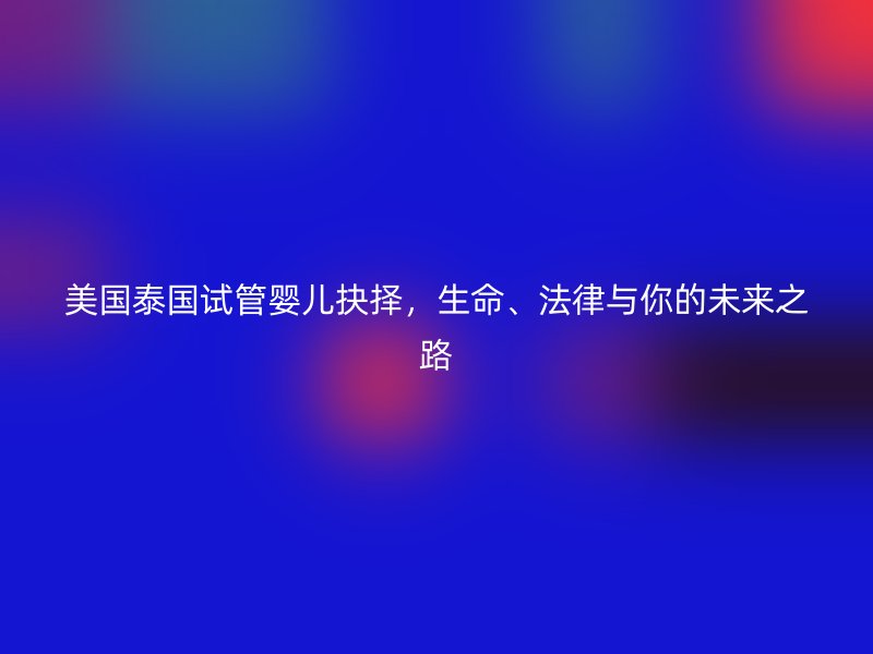 美国泰国试管婴儿抉择，生命、法律与你的未来之路