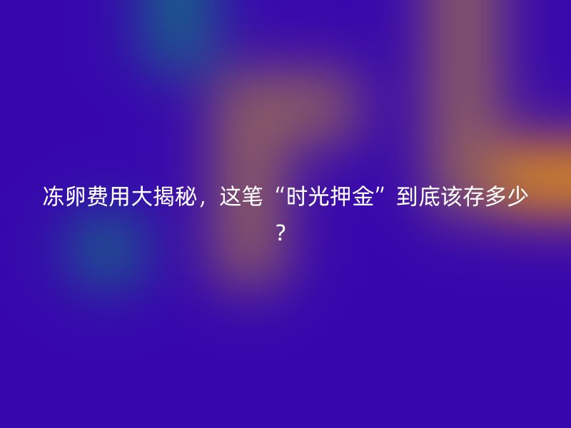 冻卵费用大揭秘，这笔“时光押金”到底该存多少？