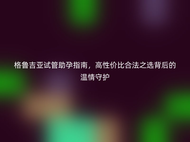 格魯吉亞試管助孕指南，高性價比合法之選背后的溫情守護