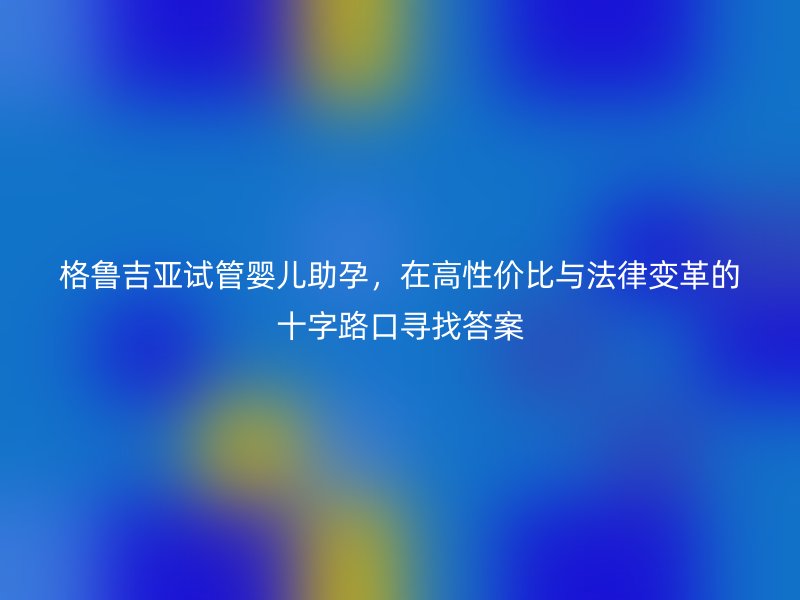 格鲁吉亚试管婴儿助孕，在高性价比与法律变革的十字路口寻找答案