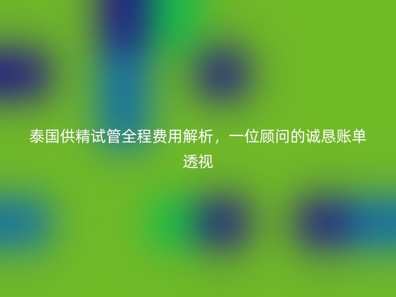 泰国供精试管全程费用解析，一位顾问的诚恳账单透视