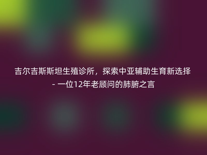 吉尔吉斯斯坦生殖诊所，探索中亚辅助生育新选择 - 一位12年老顾问的肺腑之言