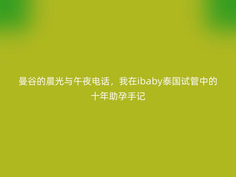 曼谷的晨光与午夜电话，我在ibaby泰国试管中的十年助孕手记