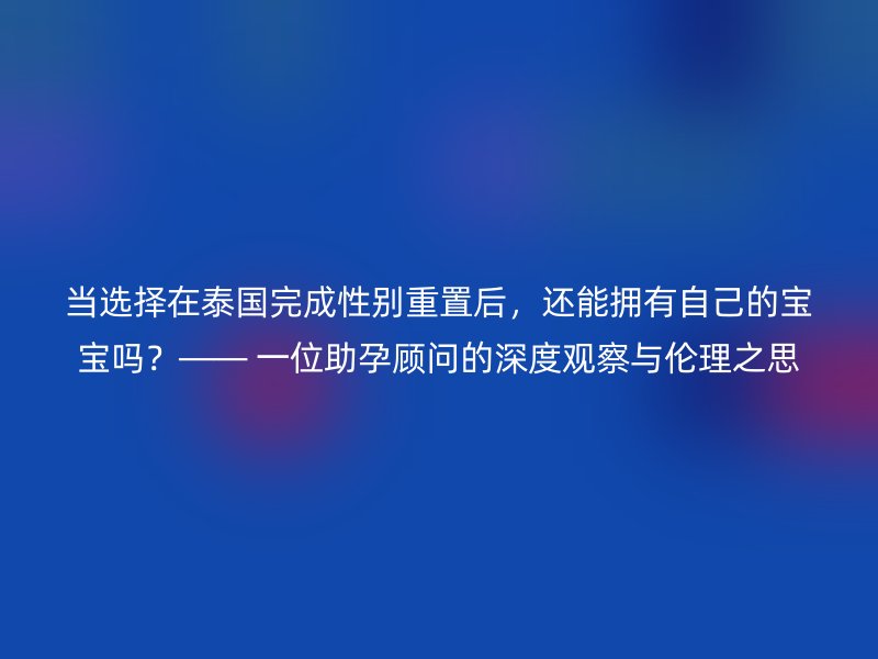 當選擇在泰國完成性別重置后，還能擁有自己的寶寶嗎？—— 一位助孕顧問的深度觀察與倫理之思