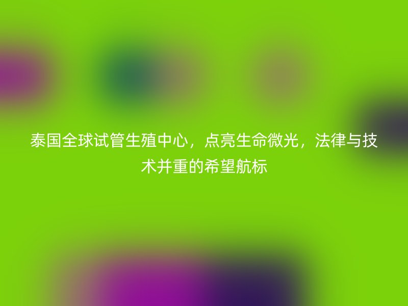 泰国全球试管生殖中心，点亮生命微光，法律与技术并重的希望航标