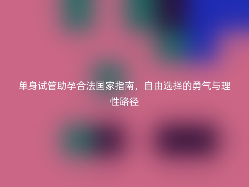 单身试管助孕合法国家指南，自由选择的勇气与理性路径