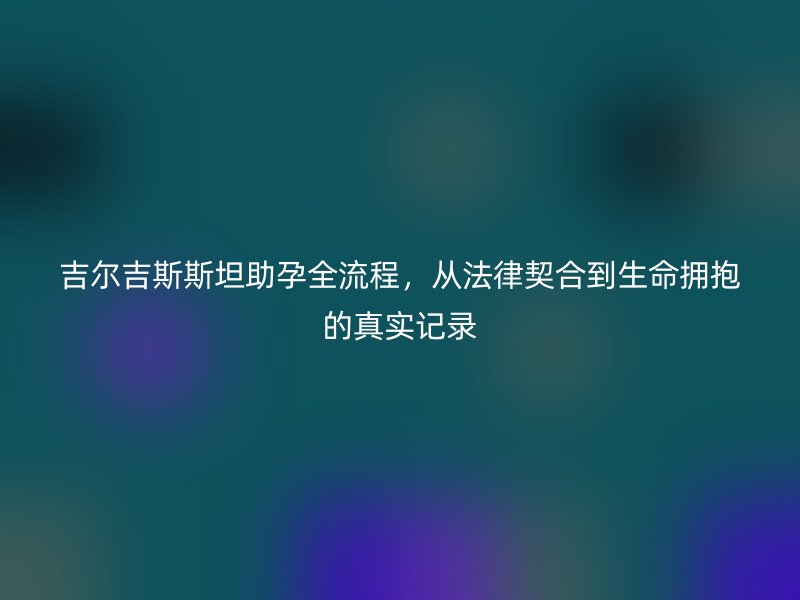 吉尔吉斯斯坦助孕全流程，从法律契合到生命拥抱的真实记录