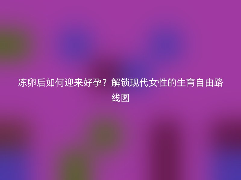 冻卵后如何迎来好孕？解锁现代女性的生育自由路线图