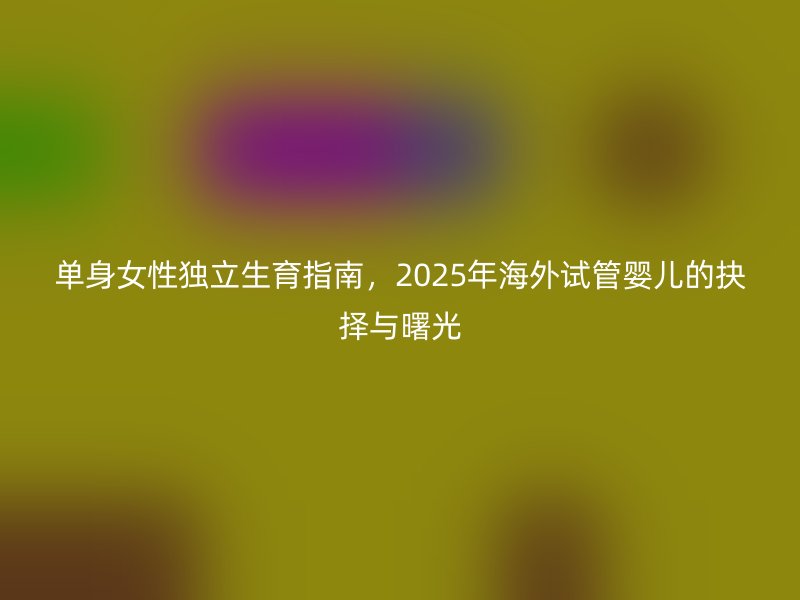 单身女性独立生育指南，2025年海外试管婴儿的抉择与曙光