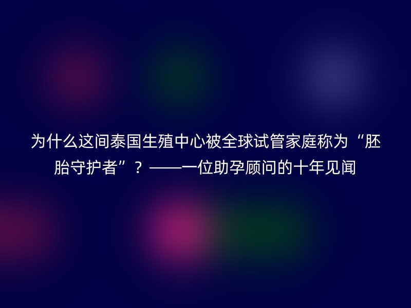 为什么这间泰国生殖中心被全球试管家庭称为“胚胎守护者”？——一位助孕顾问的十年见闻