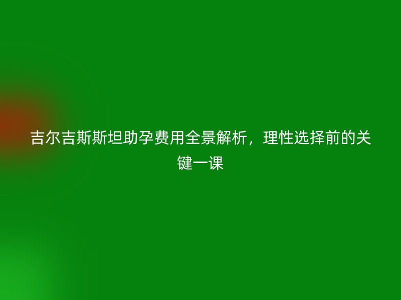吉尔吉斯斯坦助孕费用全景解析，理性选择前的关键一课