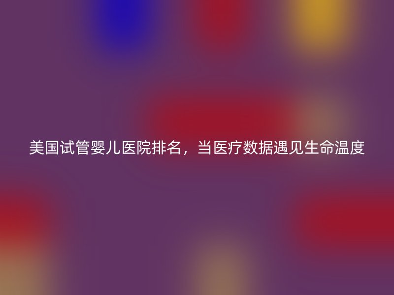 美国试管婴儿医院排名，当医疗数据遇见生命温度