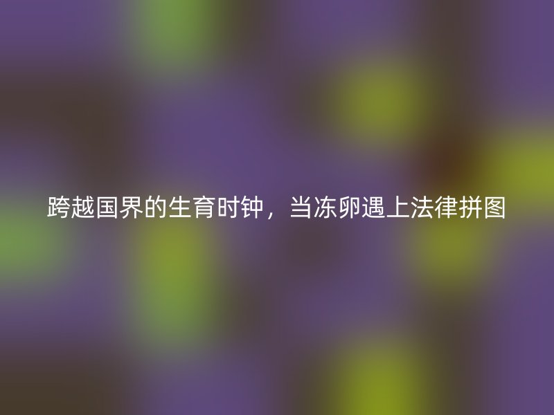跨越国界的生育时钟，当冻卵遇上法律拼图