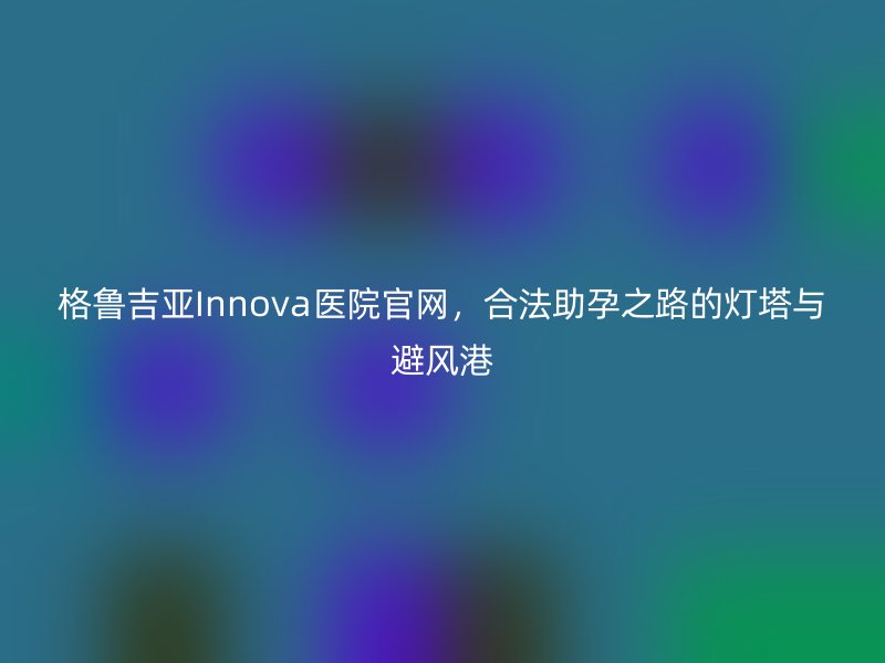 格鲁吉亚Innova医院官网，合法助孕之路的灯塔与避风港
