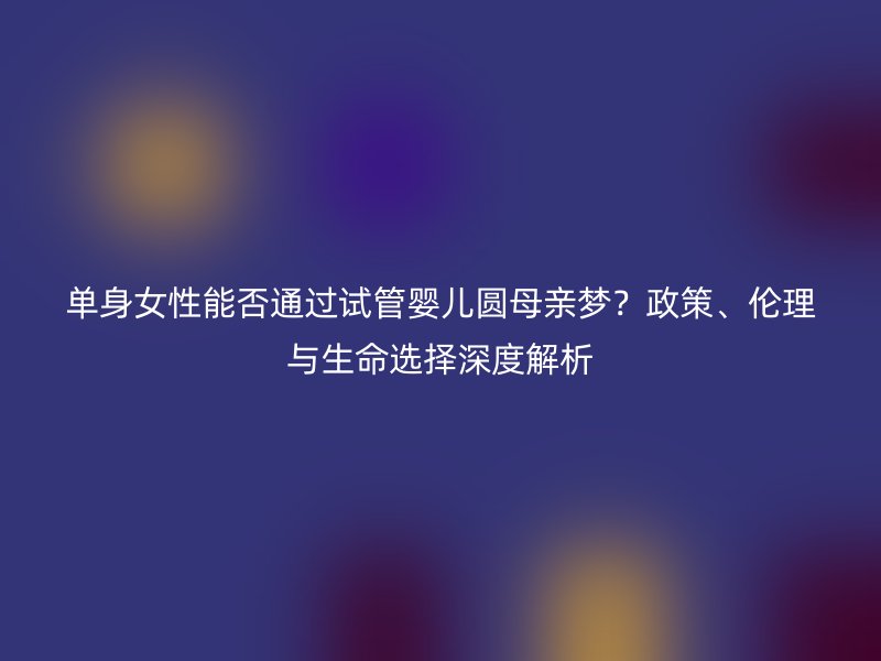 单身女性能否通过试管婴儿圆母亲梦？政策、伦理与生命选择深度解析