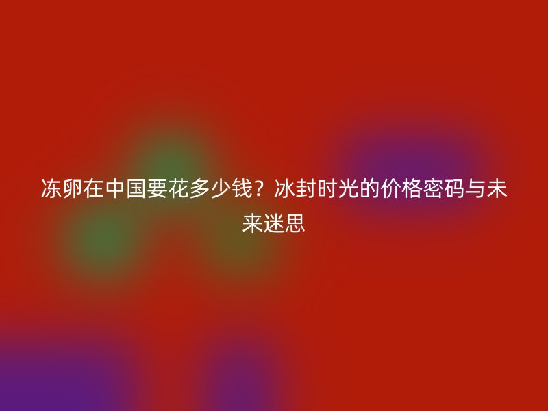冻卵在中国要花多少钱？冰封时光的价格密码与未来迷思