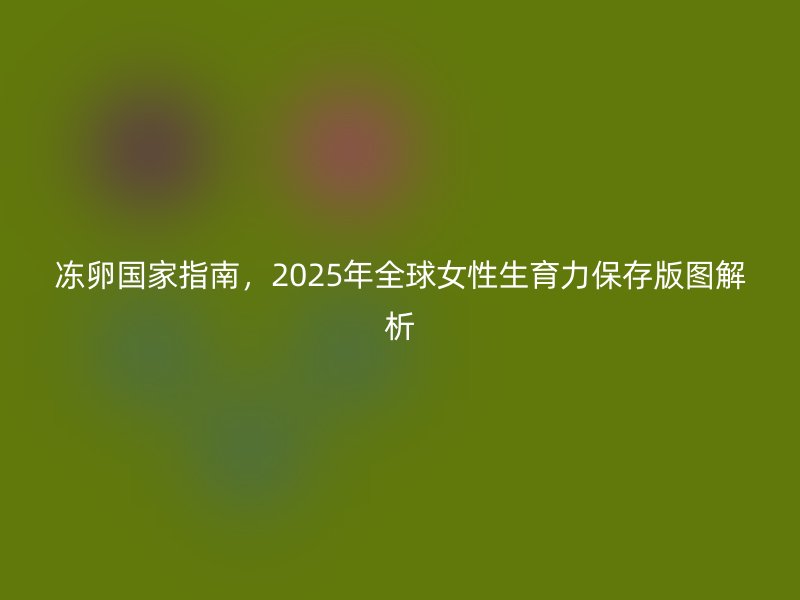冻卵国家指南，2025年全球女性生育力保存版图解析
