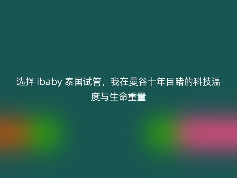 选择 ibaby 泰国试管，我在曼谷十年目睹的科技温度与生命重量